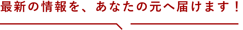 最新の情報を、あなたの元へ届けます